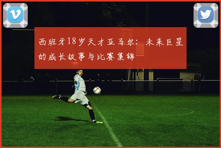 西班牙18岁天才亚马尔:未来巨星的成长故事与比赛集锦