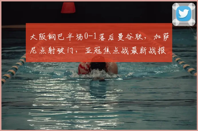 大阪钢巴半场0-1落后曼谷联,加萨尼点射破门,亚冠焦点战最新战报