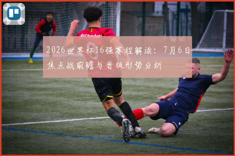 2026世界杯16强赛程解读：7月6日焦点战前瞻与晋级形势分析