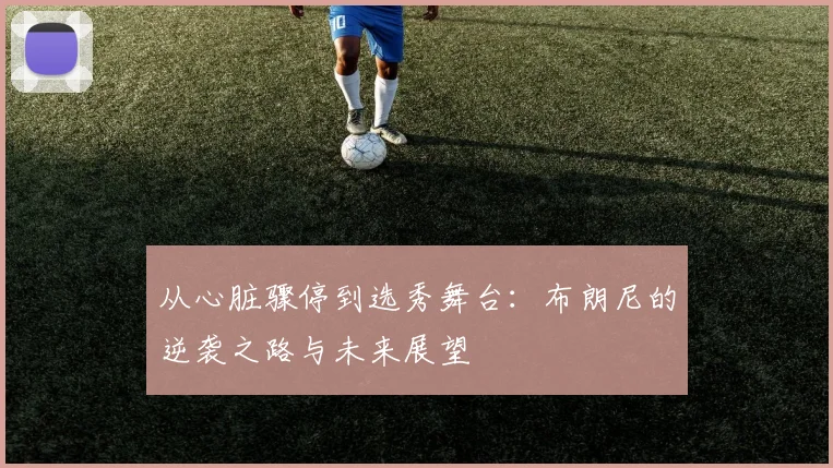 从心脏骤停到选秀舞台：布朗尼的逆袭之路与未来展望