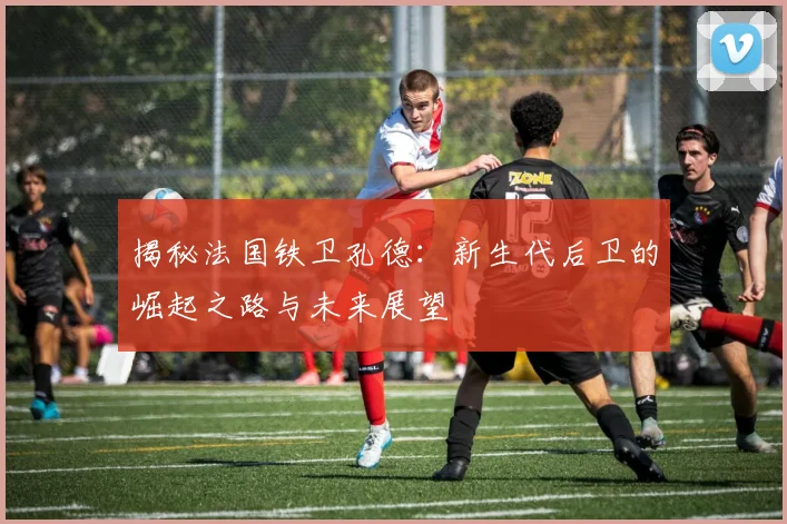 揭秘法国铁卫孔德:新生代后卫的崛起之路与未来展望