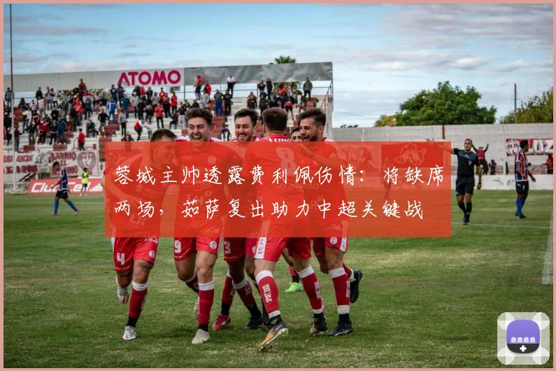 蓉城主帅透露费利佩伤情：将缺席两场，茹萨复出助力中超关键战