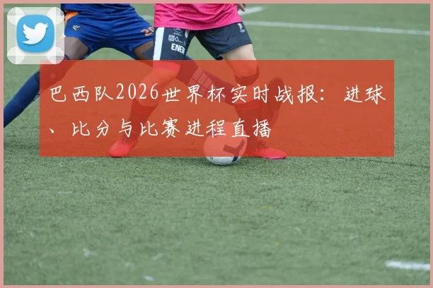 巴西队2026世界杯实时战报:进球、比分与比赛进程直播