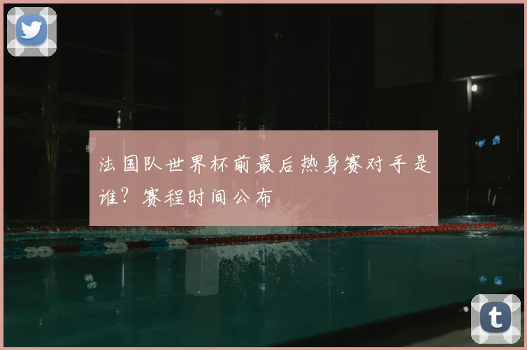 法国队世界杯前最后热身赛对手是谁？赛程时间公布