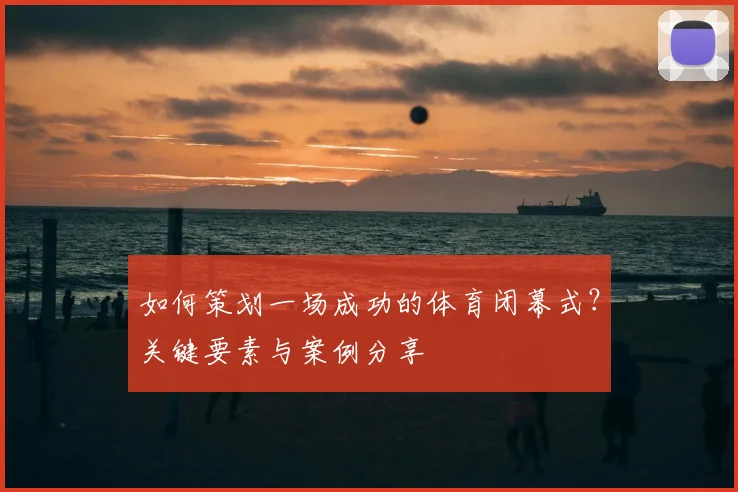 如何策划一场成功的体育闭幕式？关键要素与案例分享