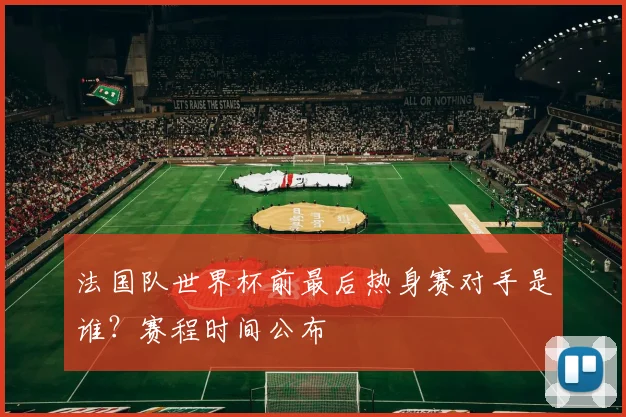 法国队世界杯前最后热身赛对手是谁?赛程时间公布