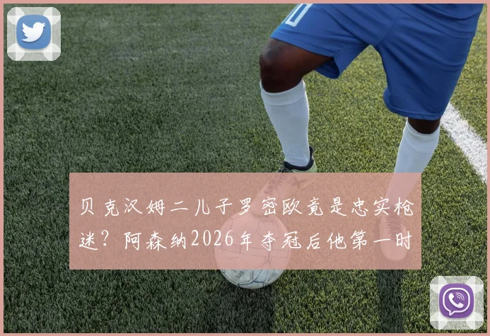 贝克汉姆二儿子罗密欧竟是忠实枪迷?阿森纳2026年夺冠后他第一时间致电提醒老爸