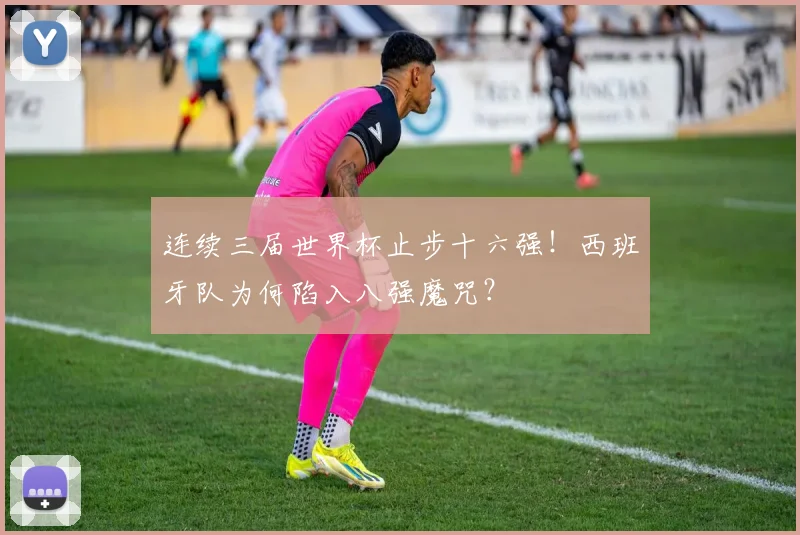 连续三届世界杯止步十六强!西班牙队为何陷入八强魔咒?