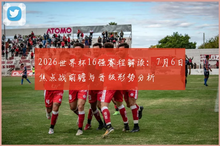 2026世界杯16强赛程解读:7月6日焦点战前瞻与晋级形势分析